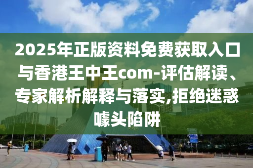 2025年正版資料免費獲取入口與香港王中王com-評估解讀、專家解析解釋與落實,拒絕迷惑噱頭陷阱