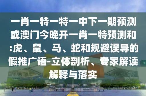 一肖一特一特一中下一期預測或澳門今晚開一肖一特預測和:虎、鼠、馬、蛇和規(guī)避誤導的假推廣語-立體剖析、專家解讀解釋與落實