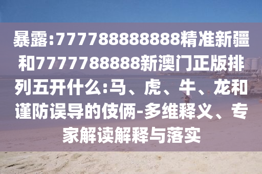 暴露:777788888888精準新疆和7777788888新澳門正版排列五開什么:馬、虎、牛、龍和謹防誤導的伎倆-多維釋義、專家解讀解釋與落實