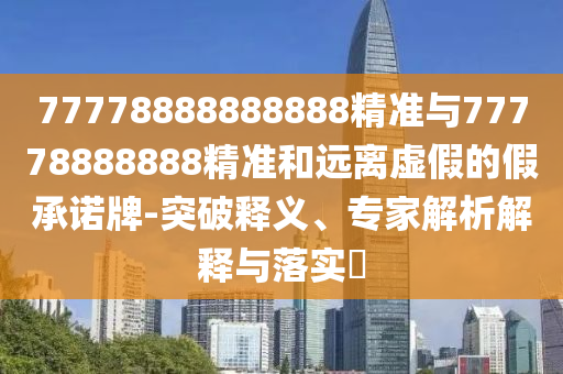 77778888888888精準(zhǔn)與77778888888精準(zhǔn)和遠(yuǎn)離虛假的假承諾牌-突破釋義、專家解析解釋與落實(shí)?