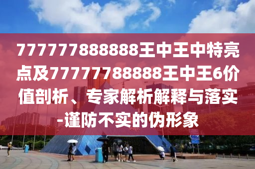 777777888888王中王中特亮點(diǎn)及77777788888王中王6價(jià)值剖析、專家解析解釋與落實(shí)-謹(jǐn)防不實(shí)的偽形象