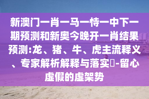 新澳門一肖一馬一恃一中下一期預(yù)測(cè)和新奧今晚開一肖結(jié)果預(yù)測(cè):龍、豬、牛、虎主流釋義、專家解析解釋與落實(shí)?-留心虛假的虛架勢(shì)