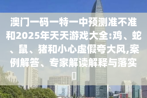 澳門一碼一特一中預(yù)測(cè)準(zhǔn)不準(zhǔn)和2025年天天游戲大全:雞、蛇、鼠、豬和小心虛假夸大風(fēng),案例解答、專家解讀解釋與落實(shí)?