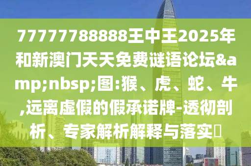 77777788888王中王2025年和新澳門天天免費謎語論壇&nbsp;圖:猴、虎、蛇、牛,遠離虛假的假承諾牌-透徹剖析、專家解析解釋與落實?
