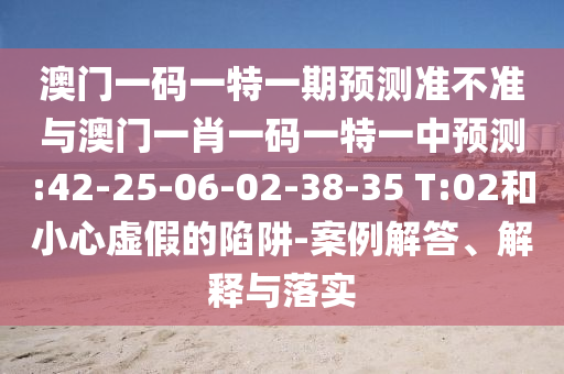 澳門一碼一特一期預(yù)測(cè)準(zhǔn)不準(zhǔn)與澳門一肖一碼一特一中預(yù)測(cè):42-25-06-02-38-35 T:02和小心虛假的陷阱-案例解答、解釋與落實(shí)