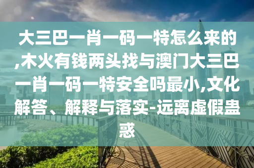 大三巴一肖一碼一特怎么來的,木火有錢兩頭找與澳門大三巴一肖一碼一特安全嗎最小,文化解答、解釋與落實(shí)-遠(yuǎn)離虛假蠱惑