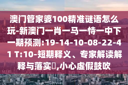 澳門管家婆100精準(zhǔn)謎語怎么玩-新澳門一肖一馬一恃一中下一期預(yù)測:19-14-10-08-22-41 T:10-短期釋義、專家解讀解釋與落實?,小心虛假鼓吹