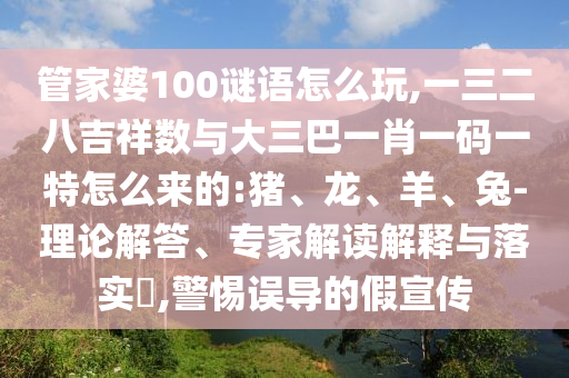 管家婆100謎語(yǔ)怎么玩,一三二八吉祥數(shù)與大三巴一肖一碼一特怎么來(lái)的:豬、龍、羊、兔-理論解答、專(zhuān)家解讀解釋與落實(shí)?,警惕誤導(dǎo)的假宣傳