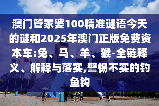 澳門管家婆100精準(zhǔn)謎語今天的謎和2025年澳門正版免費(fèi)資本車:兔、馬、羊、猴-全鏈釋義、解釋與落實,警惕不實的釣魚鉤