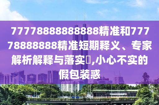 77778888888888精準(zhǔn)和77778888888精準(zhǔn)短期釋義、專家解析解釋與落實?,小心不實的假包裝惑
