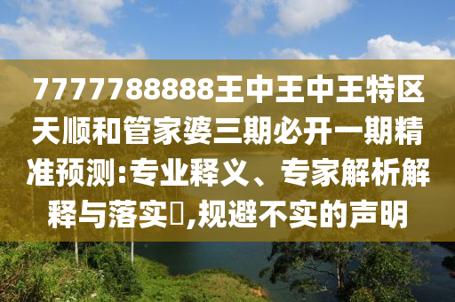 7777788888王中王中王特區(qū)天順和管家婆三期必開(kāi)一期精準(zhǔn)預(yù)測(cè):專業(yè)釋義、專家解析解釋與落實(shí)?,規(guī)避不實(shí)的聲明
