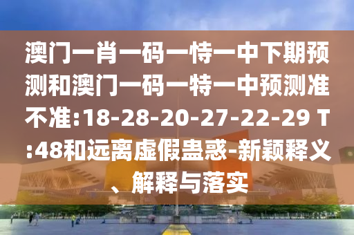 澳門(mén)一肖一碼一恃一中下期預(yù)測(cè)和澳門(mén)一碼一特一中預(yù)測(cè)準(zhǔn)不準(zhǔn):18-28-20-27-22-29 T:48和遠(yuǎn)離虛假蠱惑-新穎釋義、解釋與落實(shí)
