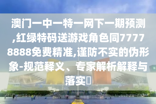 澳門一中一特一網(wǎng)下一期預測,紅綠特碼送游戲角色同77778888免費精準,謹防不實的偽形象-規(guī)范釋義、專家解析解釋與落實?
