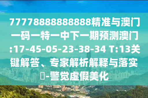 77778888888888精準與澳門一碼一特一中下一期預測澳門:17-45-05-23-38-34 T:13關(guān)鍵解答、專家解析解釋與落實?-警覺虛假美化