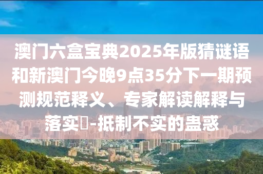 澳門六盒寶典2025年版猜謎語和新澳門今晚9點35分下一期預(yù)測規(guī)范釋義、專家解讀解釋與落實?-抵制不實的蠱惑