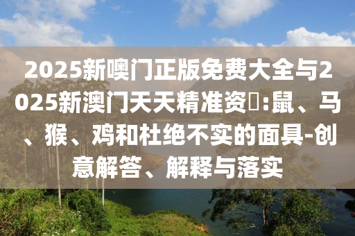 2025新噢門(mén)正版免費(fèi)大全與2025新澳門(mén)天天精準(zhǔn)資枓:鼠、馬、猴、雞和杜絕不實(shí)的面具-創(chuàng)意解答、解釋與落實(shí)