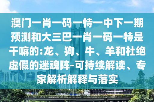 澳門一肖一碼一恃一中下一期預(yù)測和大三巴一肖一碼一特是干嘛的:龍、狗、牛、羊和杜絕虛假的迷魂陣-可持續(xù)解讀、專家解析解釋與落實