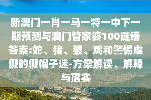 新澳門一肖一馬一特一中下一期預(yù)測與澳門管家婆100謎語答案:蛇、豬、猴、雞和警惕虛假的假幌子迷-方案解讀、解釋與落實