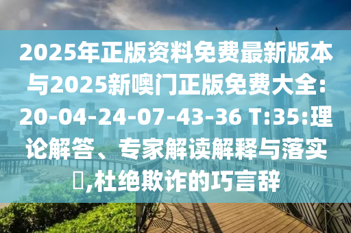 2025年正版資料免費最新版本與2025新噢門正版免費大全:20-04-24-07-43-36 T:35:理論解答、專家解讀解釋與落實?,杜絕欺詐的巧言辭