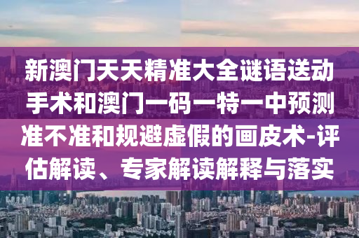 新澳門天天精準(zhǔn)大全謎語送動(dòng)手術(shù)和澳門一碼一特一中預(yù)測(cè)準(zhǔn)不準(zhǔn)和規(guī)避虛假的畫皮術(shù)-評(píng)估解讀、專家解讀解釋與落實(shí)