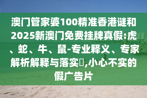 澳門管家婆100精準香港謎和2025新澳門免費掛牌真假:虎、蛇、牛、鼠-專業(yè)釋義、專家解析解釋與落實?,小心不實的假廣告片