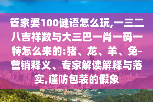 管家婆100謎語怎么玩,一三二八吉祥數(shù)與大三巴一肖一碼一特怎么來的:豬、龍、羊、兔-營銷釋義、專家解讀解釋與落實,謹(jǐn)防包裝的假象