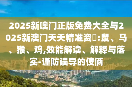 2025新噢門正版免費大全與2025新澳門天天精準(zhǔn)資枓:鼠、馬、猴、雞,效能解讀、解釋與落實-謹(jǐn)防誤導(dǎo)的伎倆