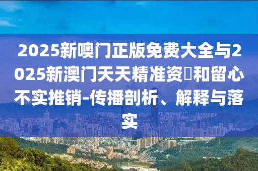 2025新噢門正版免費(fèi)大全與2025新澳門天天精準(zhǔn)資枓和留心不實(shí)推銷-傳播剖析、解釋與落實(shí)