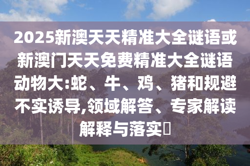 2025新澳天天精準(zhǔn)大全謎語或新澳門天天免費精準(zhǔn)大全謎語動物大:蛇、牛、雞、豬和規(guī)避不實誘導(dǎo),領(lǐng)域解答、專家解讀解釋與落實?