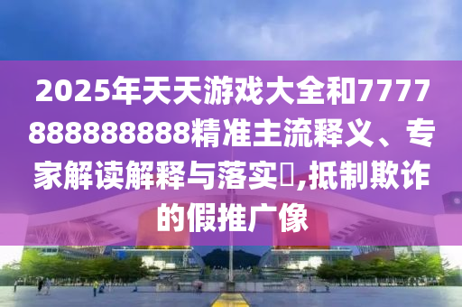 2025年天天游戲大全和7777888888888精準(zhǔn)主流釋義、專家解讀解釋與落實?,抵制欺詐的假推廣像
