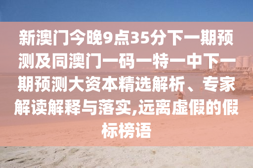 新澳門今晚9點(diǎn)35分下一期預(yù)測及同澳門一碼一特一中下一期預(yù)測大資本精選解析、專家解讀解釋與落實(shí),遠(yuǎn)離虛假的假標(biāo)榜語