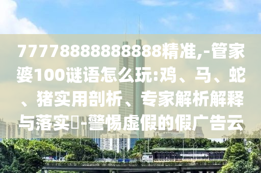 77778888888888精準(zhǔn),-管家婆100謎語怎么玩:雞、馬、蛇、豬實用剖析、專家解析解釋與落實?-警惕虛假的假廣告云
