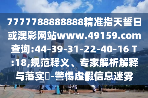 7777788888888精準(zhǔn)指天誓日或澳彩網(wǎng)站www.49159.соm查詢(xún):44-39-31-22-40-16 T:18,規(guī)范釋義、專(zhuān)家解析解釋與落實(shí)?-警惕虛假信息迷霧