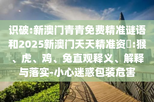 識破:新澳門青青免費(fèi)精準(zhǔn)謎語和2025新澳門天天精準(zhǔn)資枓:猴、虎、雞、兔直觀釋義、解釋與落實(shí)-小心迷惑包裝危害
