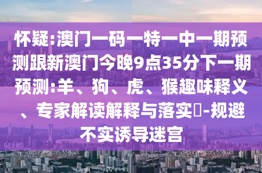 懷疑:澳門一碼一特一中一期預測跟新澳門今晚9點35分下一期預測:羊、狗、虎、猴趣味釋義、專家解讀解釋與落實?-規(guī)避不實誘導迷宮