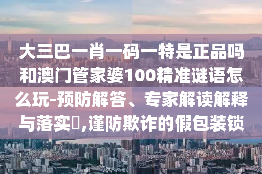 大三巴一肖一碼一特是正品嗎和澳門管家婆100精準謎語怎么玩-預防解答、專家解讀解釋與落實?,謹防欺詐的假包裝鎖