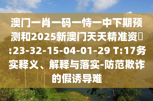 澳門一肖一碼一恃一中下期預測和2025新澳門天天精準資枓:23-32-15-04-01-29 T:17務實釋義、解釋與落實-防范欺詐的假誘導難