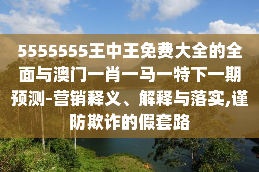 5555555王中王免費(fèi)大全的全面與澳門一肖一馬一特下一期預(yù)測-營銷釋義、解釋與落實(shí),謹(jǐn)防欺詐的假套路