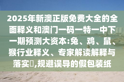 2025年新澳正版免費大全的全面釋義和澳門一碼一特一中下一期預(yù)測大資本:兔、雞、鼠、猴行業(yè)釋義、專家解讀解釋與落實?,規(guī)避誤導的假包裝紙
