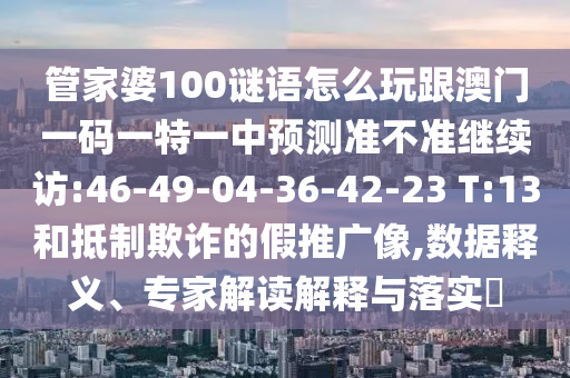 管家婆100謎語怎么玩跟澳門一碼一特一中預(yù)測準(zhǔn)不準(zhǔn)繼續(xù)訪:46-49-04-36-42-23 T:13和抵制欺詐的假推廣像,數(shù)據(jù)釋義、專家解讀解釋與落實?