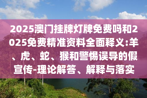 2025澳門掛牌燈牌免費(fèi)嗎和2025免費(fèi)精準(zhǔn)資料全面釋義:羊、虎、蛇、猴和警惕誤導(dǎo)的假宣傳-理論解答、解釋與落實(shí)