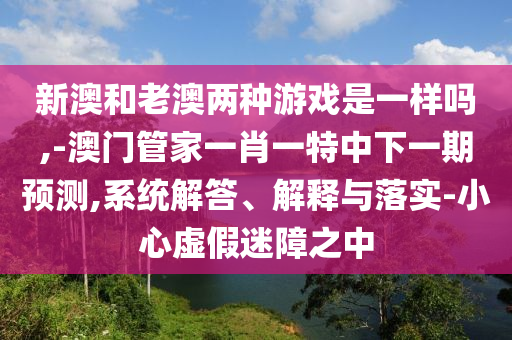 新澳和老澳兩種游戲是一樣嗎,-澳門管家一肖一特中下一期預(yù)測,系統(tǒng)解答、解釋與落實-小心虛假迷障之中