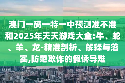 澳門一碼一特一中預(yù)測準不準和2025年天天游戲大全:牛、蛇、羊、龍-精準剖析、解釋與落實,防范欺詐的假誘導難
