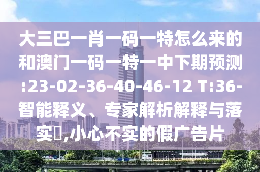 大三巴一肖一碼一特怎么來的和澳門一碼一特一中下期預測:23-02-36-40-46-12 T:36-智能釋義、專家解析解釋與落實?,小心不實的假廣告片