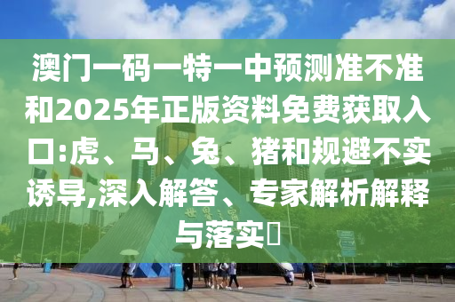 澳門一碼一特一中預(yù)測(cè)準(zhǔn)不準(zhǔn)和2025年正版資料免費(fèi)獲取入口:虎、馬、兔、豬和規(guī)避不實(shí)誘導(dǎo),深入解答、專家解析解釋與落實(shí)?