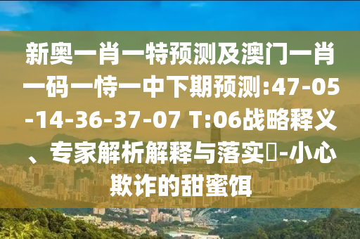 新奧一肖一特預測及澳門一肖一碼一恃一中下期預測:47-05-14-36-37-07 T:06戰(zhàn)略釋義、專家解析解釋與落實?-小心欺詐的甜蜜餌