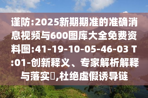謹(jǐn)防:2025新期期準(zhǔn)的準(zhǔn)確消息視頻與600圖庫(kù)大全免費(fèi)資料圖:41-19-10-05-46-03 T:01-創(chuàng)新釋義、專(zhuān)家解析解釋與落實(shí)?,杜絕虛假誘導(dǎo)鏈
