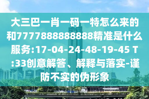 大三巴一肖一碼一特怎么來的和7777888888888精準是什么服務:17-04-24-48-19-45 T:33創(chuàng)意解答、解釋與落實-謹防不實的偽形象