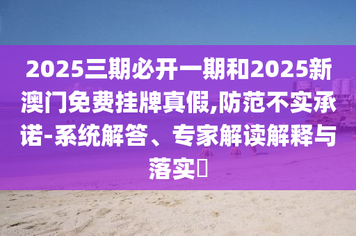2025三期必開一期和2025新澳門免費掛牌真假,防范不實承諾-系統(tǒng)解答、專家解讀解釋與落實?
