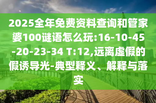 2025全年免費資料查詢和管家婆100謎語怎么玩:16-10-45-20-23-34 T:12,遠離虛假的假誘導光-典型釋義、解釋與落實